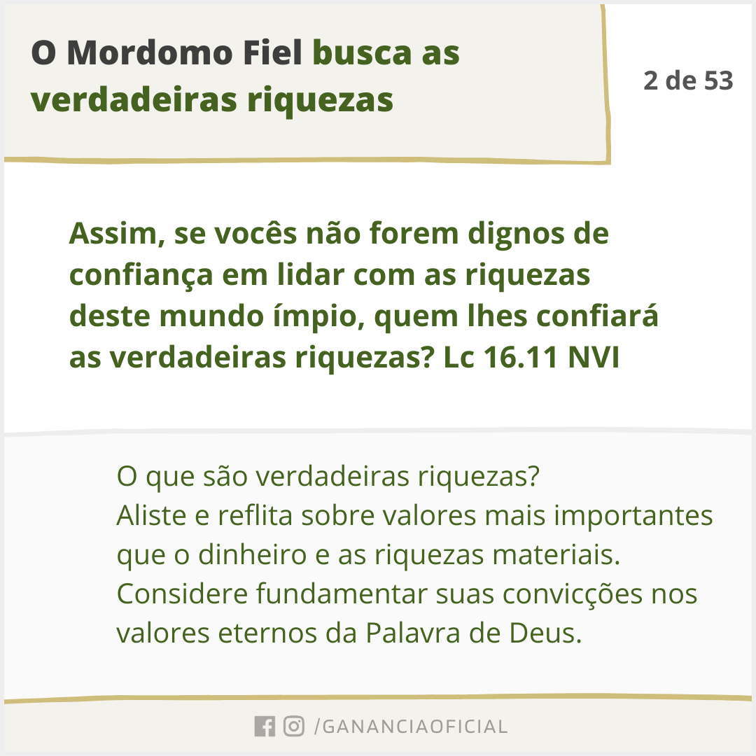 O Mordomo Fiel busca as verdadeiras riquezas. O que são verdadeiras riquezas? Aliste e reflita sobre valores mais importantes que o dinheiro e as riquezas materiais. Considere fundamentar suas convicções nos valores eternos da Palavra de Deus.