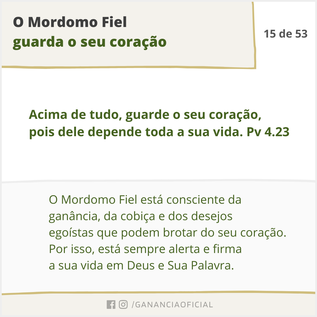 O Mordomo Fiel guarda o seu coração. O Mordomo Fiel está consciente da ganância, da cobiça e dos desejos egoístas que podem brotar do seu coração. Por isso, está sempre alerta e firma a sua vida em Deus e Sua Palavra.