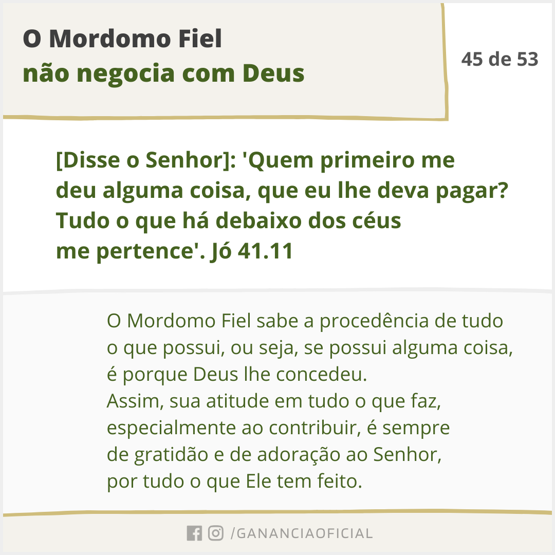 O Mordomo Fiel não negocia com Deus. O Mordomo Fiel sabe a procedência de tudo o que possui, ou seja, se possui alguma coisa, é porque Deus lhe concedeu. Assim, sua atitude em tudo o que faz, especialmente ao contribuir, é sempre de gratidão e de adoração ao Senhor, por tudo o que Ele tem feito.